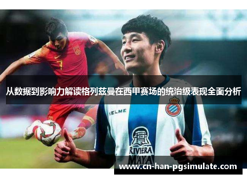 从数据到影响力解读格列兹曼在西甲赛场的统治级表现全面分析