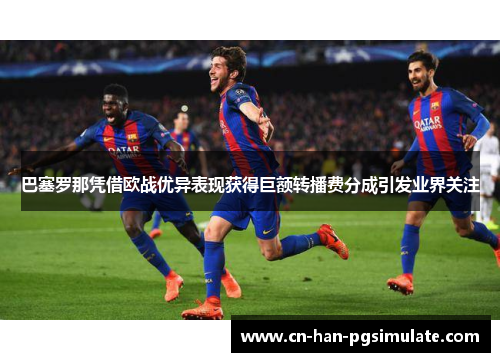巴塞罗那凭借欧战优异表现获得巨额转播费分成引发业界关注