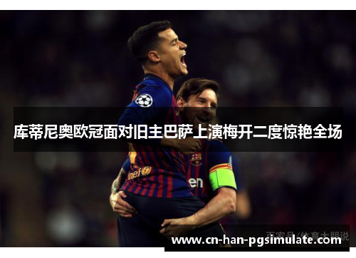 库蒂尼奥欧冠面对旧主巴萨上演梅开二度惊艳全场