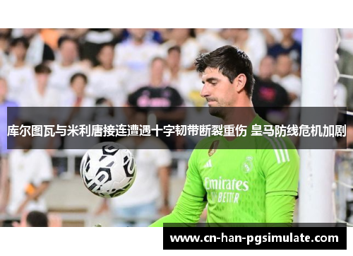 库尔图瓦与米利唐接连遭遇十字韧带断裂重伤 皇马防线危机加剧