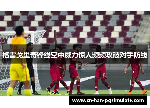 格雷戈里奇锋线空中威力惊人频频攻破对手防线