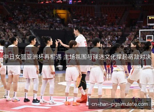 中日女篮亚洲杯再相遇 主场氛围与球迷文化撑起宿敌对决